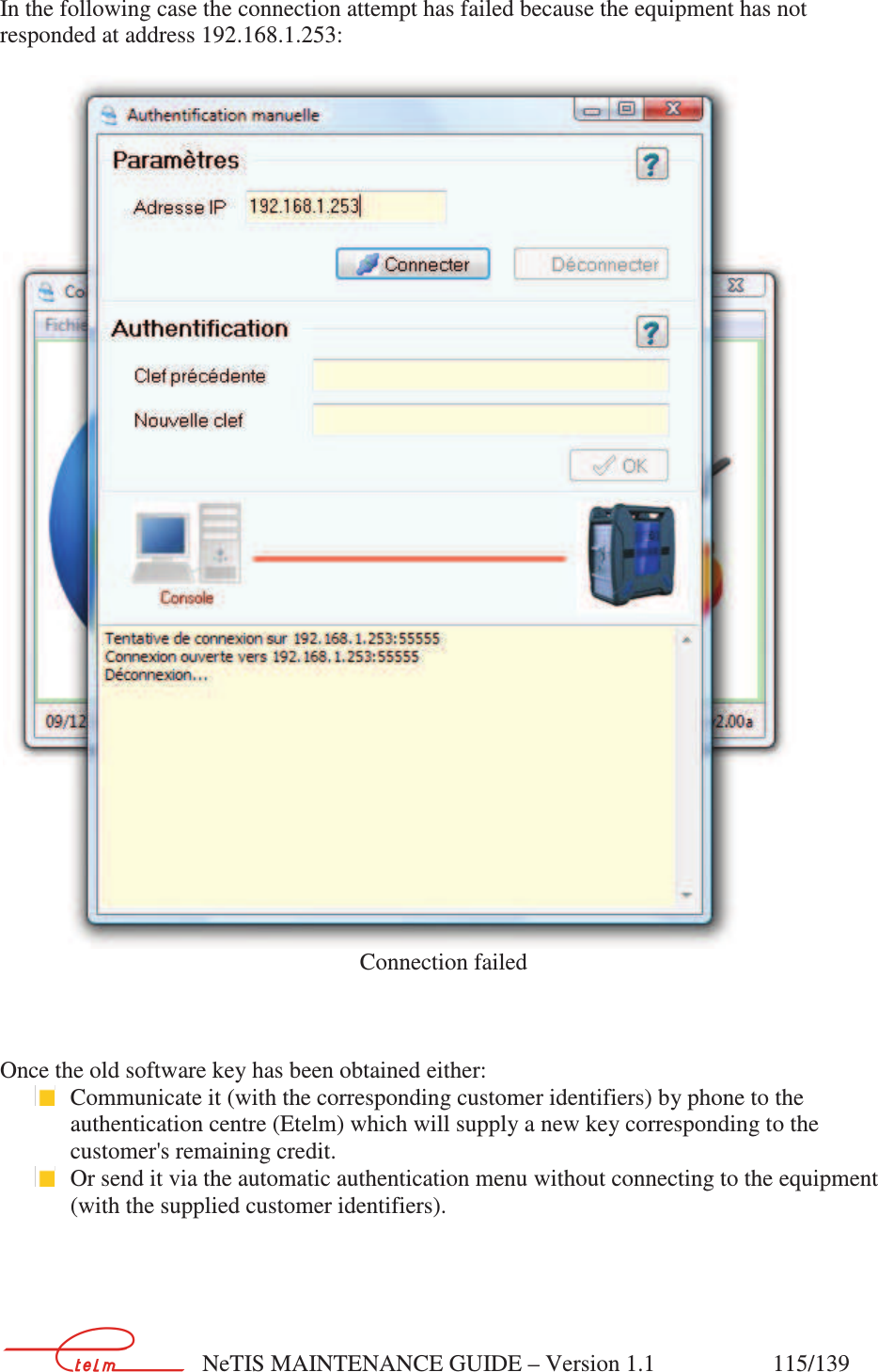        NeTIS MAINTENANCE GUIDE – Version 1.1                    115/139   In the following case the connection attempt has failed because the equipment has not responded at address 192.168.1.253:   Connection failed    Once the old software key has been obtained either:  Communicate it (with the corresponding customer identifiers) by phone to the authentication centre (Etelm) which will supply a new key corresponding to the customer&apos;s remaining credit.  Or send it via the automatic authentication menu without connecting to the equipment (with the supplied customer identifiers).    