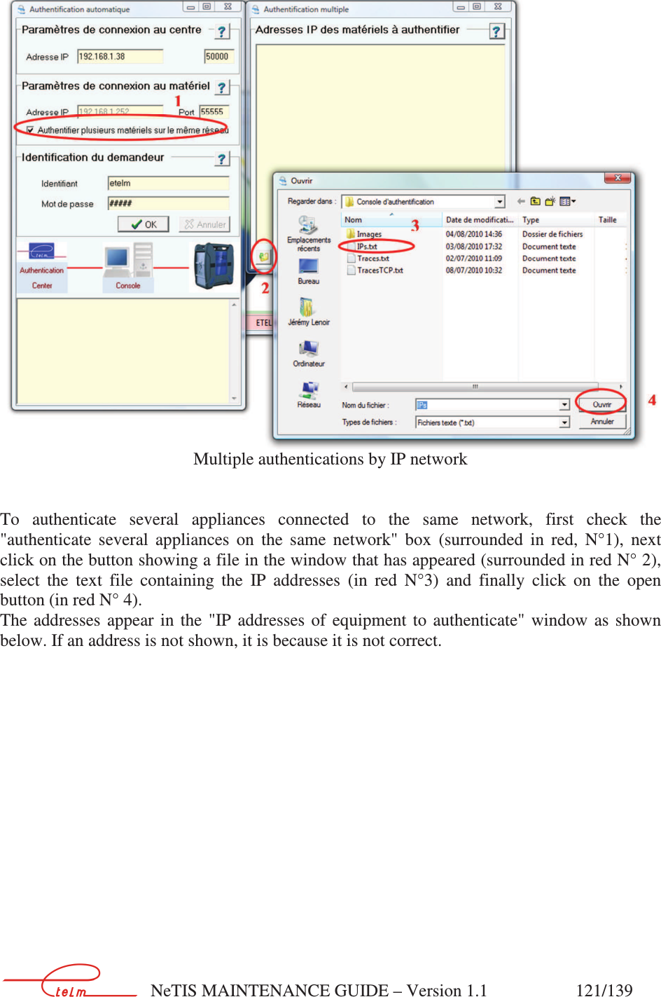        NeTIS MAINTENANCE GUIDE – Version 1.1                    121/139    Multiple authentications by IP network   To  authenticate  several  appliances  connected  to  the  same  network,  first  check  the &quot;authenticate  several  appliances  on  the  same  network&quot;  box  (surrounded  in  red,  N°1),  next click on the button showing a file in the window that has appeared (surrounded in red N° 2), select  the  text  file  containing  the  IP  addresses  (in  red  N°3)  and  finally  click  on  the  open button (in red N° 4). The  addresses  appear  in  the  &quot;IP  addresses  of  equipment  to  authenticate&quot;  window  as  shown below. If an address is not shown, it is because it is not correct.  