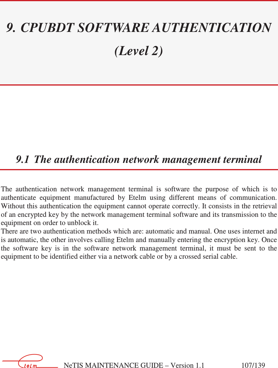        NeTIS MAINTENANCE GUIDE – Version 1.1                    107/139   9. CPUBDT SOFTWARE AUTHENTICATION (Level 2)  9.1 The authentication network management terminal The  authentication  network  management  terminal  is  software  the  purpose  of  which  is  to authenticate  equipment  manufactured  by  Etelm  using  different  means  of  communication. Without this authentication the equipment cannot operate correctly. It consists in the retrieval of an encrypted key by the network management terminal software and its transmission to the equipment on order to unblock it. There are two authentication methods which are: automatic and manual. One uses internet and is automatic, the other involves calling Etelm and manually entering the encryption key. Once the  software  key  is  in  the  software  network  management  terminal,  it  must  be  sent  to  the equipment to be identified either via a network cable or by a crossed serial cable.   
