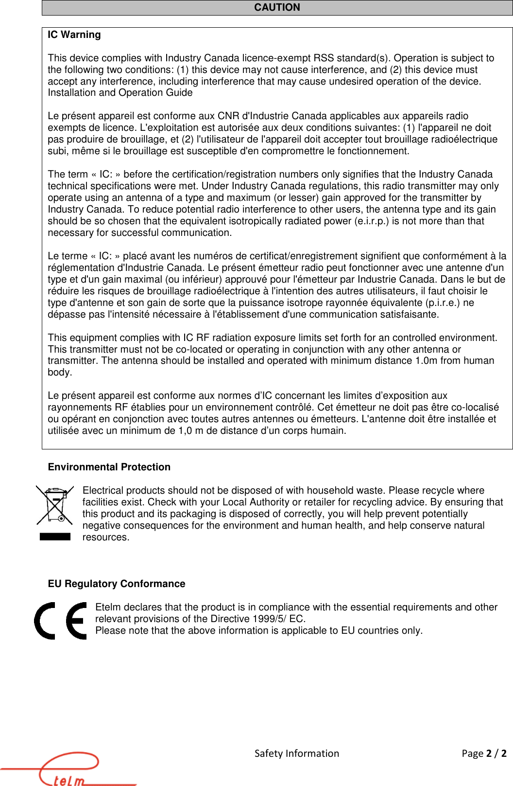 Safety Information  Page 2 / 2  CAUTION  IC Warning   This device complies with Industry Canada licence-exempt RSS standard(s). Operation is subject to the following two conditions: (1) this device may not cause interference, and (2) this device must accept any interference, including interference that may cause undesired operation of the device. Installation and Operation Guide  Le présent appareil est conforme aux CNR d&apos;Industrie Canada applicables aux appareils radio exempts de licence. L&apos;exploitation est autorisée aux deux conditions suivantes: (1) l&apos;appareil ne doit pas produire de brouillage, et (2) l&apos;utilisateur de l&apos;appareil doit accepter tout brouillage radioélectrique subi, même si le brouillage est susceptible d&apos;en compromettre le fonctionnement.  The term « IC: » before the certification/registration numbers only signifies that the Industry Canada technical specifications were met. Under Industry Canada regulations, this radio transmitter may only operate using an antenna of a type and maximum (or lesser) gain approved for the transmitter by Industry Canada. To reduce potential radio interference to other users, the antenna type and its gain should be so chosen that the equivalent isotropically radiated power (e.i.r.p.) is not more than that necessary for successful communication.  Le terme « IC: » placé avant les numéros de certificat/enregistrement signifient que conformément à la réglementation d&apos;Industrie Canada. Le présent émetteur radio peut fonctionner avec une antenne d&apos;un type et d&apos;un gain maximal (ou inférieur) approuvé pour l&apos;émetteur par Industrie Canada. Dans le but de réduire les risques de brouillage radioélectrique à l&apos;intention des autres utilisateurs, il faut choisir le type d&apos;antenne et son gain de sorte que la puissance isotrope rayonnée équivalente (p.i.r.e.) ne dépasse pas l&apos;intensité nécessaire à l&apos;établissement d&apos;une communication satisfaisante.  This equipment complies with IC RF radiation exposure limits set forth for an controlled environment. This transmitter must not be co-located or operating in conjunction with any other antenna or transmitter. The antenna should be installed and operated with minimum distance 1.0m from human body.  Le présent appareil est conforme aux normes d’IC concernant les limites d’exposition aux rayonnements RF établies pour un environnement contrôlé. Cet émetteur ne doit pas être co-localisé ou opérant en conjonction avec toutes autres antennes ou émetteurs. L&apos;antenne doit être installée et utilisée avec un minimum de 1,0 m de distance d’un corps humain.   Environmental Protection  Electrical products should not be disposed of with household waste. Please recycle where facilities exist. Check with your Local Authority or retailer for recycling advice. By ensuring that this product and its packaging is disposed of correctly, you will help prevent potentially negative consequences for the environment and human health, and help conserve natural resources.    EU Regulatory Conformance  Etelm declares that the product is in compliance with the essential requirements and other relevant provisions of the Directive 1999/5/ EC.  Please note that the above information is applicable to EU countries only.  