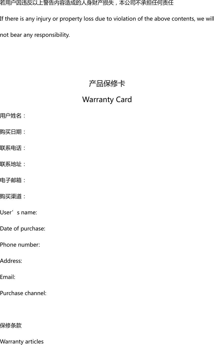 若用户因违反以上警告内容造成的人身财产损失，本公司不承担任何责任Ifthereisanyinjuryorpropertylossduetoviolationoftheabovecontents,wewillnotbearanyresponsibility. 产品保修卡WarrantyCard用户姓名：购买日期：联系电话：联系地址：电子邮箱：购买渠道：User&rsquo;sname:Dateofpurchase:Phonenumber:Address:Email:Purchasechannel:保修条款Warrantyarticles