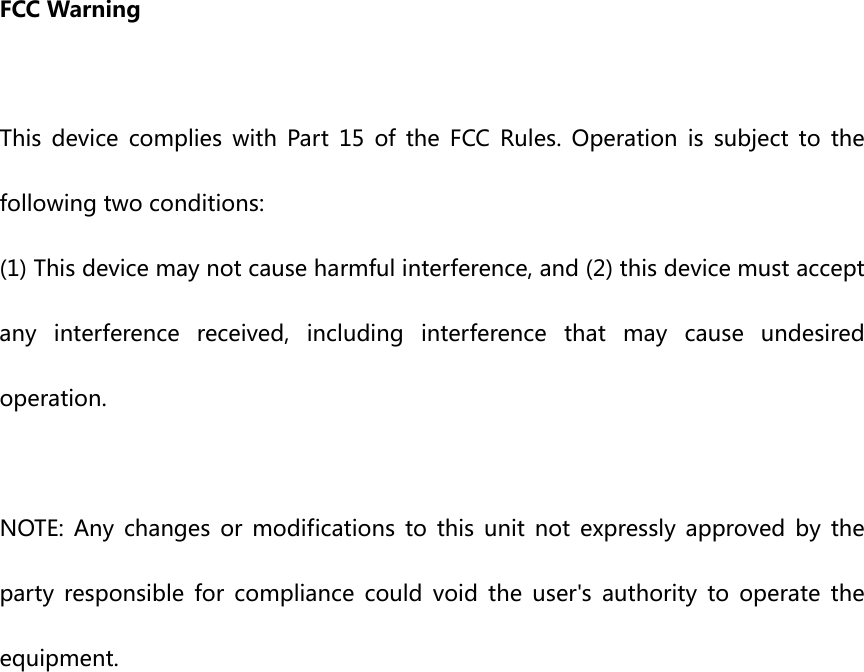 FCCWarningThis device complies with Part 15 of the FCC Rules. Operation is subject to thefollowingtwoconditions:(1)Thisdevicemaynotcauseharmfulinterference,and(2)thisdevicemustacceptanyinterferencereceived,includinginterferencethatmaycause undesiredoperation.NOTE: Any changes or modifications to this unit not expressly approved by theparty responsible for compliance could void the user's authority to operate theequipment.