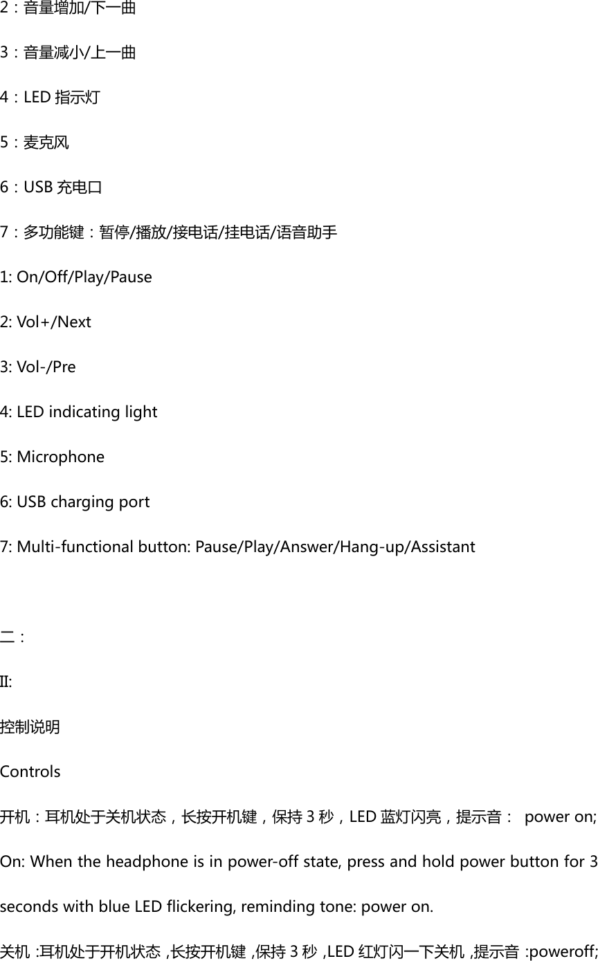 2：音量增加/下一曲3：音量减小/上一曲4：LED 指示灯5：麦克风6：USB 充电口7：多功能键：暂停/播放/接电话/挂电话/语音助手1:On/Off/Play/Pause2:Vol+/Next3:Vol-/Pre4:LEDindicatinglight5:Microphone 6:USBchargingport7:Multi-functionalbutton:Pause/Play/Answer/Hang-up/Assistant二：II:控制说明Controls开机：耳机处于关机状态，长按开机键，保持 3 秒，LED 蓝灯闪亮，提示音： poweron;On:Whentheheadphoneisinpower-offstate,pressandholdpowerbuttonfor3secondswithblueLEDflickering,remindingtone:poweron.关机：耳机处于开机状态，长按开机键，保持 3 秒，LED 红灯闪一下关机，提示音：poweroff;