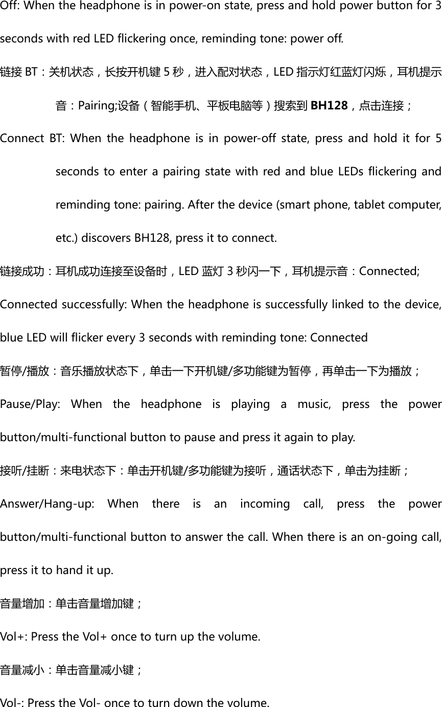 Off:Whentheheadphoneisinpower-onstate,pressandholdpowerbuttonfor3secondswithredLEDflickeringonce,remindingtone:poweroff.链接 BT：关机状态，长按开机键 5 秒，进入配对状态，LED 指示灯红蓝灯闪烁，耳机提示音：Pairing;设备（智能手机、平板电脑等）搜索到 BH128，点击连接；Connect BT: When the headphone is in power-off state, press andholditfor5secondstoenterapairingstatewithredandblueLEDsflickeringandremindingtone:pairing.Afterthedevice(smartphone,tabletcomputer,etc.)discoversBH128,pressittoconnect. 链接成功：耳机成功连接至设备时，LED 蓝灯 3 秒闪一下，耳机提示音：Connected;Connectedsuccessfully:Whentheheadphoneissuccessfullylinkedtothedevice,blueLEDwillflickerevery3secondswithremindingtone:Connected暂停/播放：音乐播放状态下，单击一下开机键/多功能键为暂停，再单击一下为播放；Pause/Play:Whentheheadphoneisplayingamusic,pressthepowerbutton/multi-functionalbuttontopauseandpressitagaintoplay.接听/挂断：来电状态下：单击开机键/多功能键为接听，通话状态下，单击为挂断；Answer/Hang-up:Whenthereisanincomingcall,pressthepowerbutton/multi-functionalbuttontoanswerthecall.Whenthereisanon-goingcall,pressittohanditup. 音量增加：单击音量增加键；Vol+:PresstheVol+oncetoturnupthevolume.音量减小：单击音量减小键；Vol-:PresstheVol-oncetoturndownthevolume.