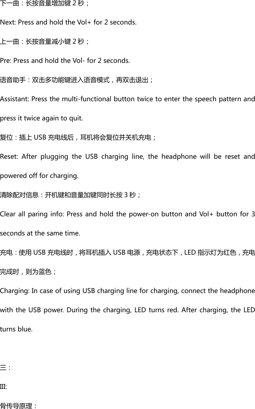 下一曲：长按音量增加键 2 秒；Next:PressandholdtheVol+for2seconds.上一曲：长按音量减小键 2 秒；Pre:PressandholdtheVol-for2seconds.语音助手：双击多功能键进入语音模式，再双击退出；Assistant:Pressthemulti-functionalbuttontwicetoenterthespeechpatternandpressittwiceagaintoquit. 复位：插上 USB 充电线后，耳机将会复位并关机充电；Reset:AfterpluggingtheUSBchargingline,theheadphonewillberesetandpoweredoffforcharging. 清除配对信息：开机键和音量加键同时长按 3 秒；Clearallparinginfo:Pressandholdthepower-onbuttonandVol+buttonfor3secondsatthesametime.充电：使用 USB 充电线时，将耳机插入 USB 电源，充电状态下，LED 指示灯为红色，充电完成时，则为蓝色；Charging:IncaseofusingUSBcharginglineforcharging,connecttheheadphonewiththeUSBpower.Duringthecharging,LEDturnsred.Aftercharging,theLEDturnsblue. 三：III:骨传导原理：