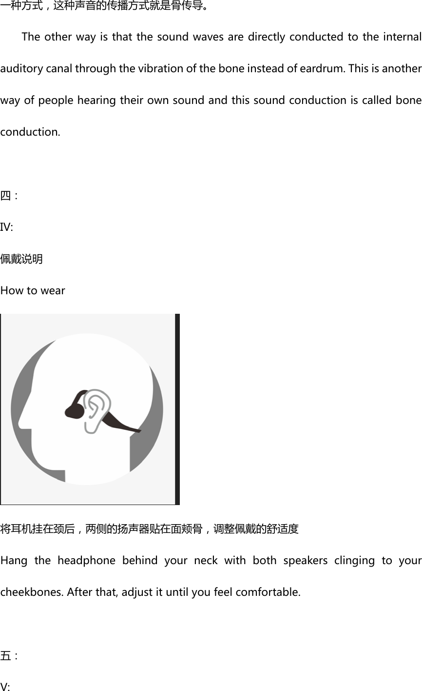 一种方式，这种声音的传播方式就是骨传导。Theotherwayisthatthesoundwavesaredirectlyconductedtotheinternalauditorycanalthroughthevibrationoftheboneinsteadofeardrum.Thisisanotherwayofpeoplehearingtheirownsoundandthissoundconductioniscalledboneconduction.  四：IV:佩戴说明Howtowear将耳机挂在颈后，两侧的扬声器贴在面颊骨，调整佩戴的舒适度Hangtheheadphonebehindyourneckwithbothspeakersclingingtoyourcheekbones.Afterthat,adjustituntilyoufeelcomfortable.五：V: