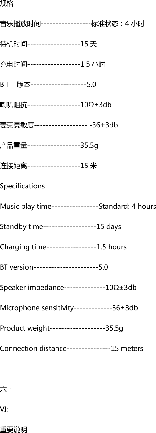规格音乐播放时间-----------------标准状态：4 小时待机时间------------------15 天充电时间------------------1.5 小时BT  版本-------------------5.0喇叭阻抗------------------10&Omega;&plusmn;3db麦克灵敏度-------------------36&plusmn;3db产品重量------------------35.5g连接距离------------------15 米SpecificationsMusicplaytime----------------Standard:4hoursStandbytime------------------15daysChargingtime-----------------1.5hoursBTversion----------------------5.0Speakerimpedance--------------10&Omega;&plusmn;3dbMicrophonesensitivity-------------36&plusmn;3dbProductweight-------------------35.5gConnectiondistance---------------15meters六：VI:重要说明