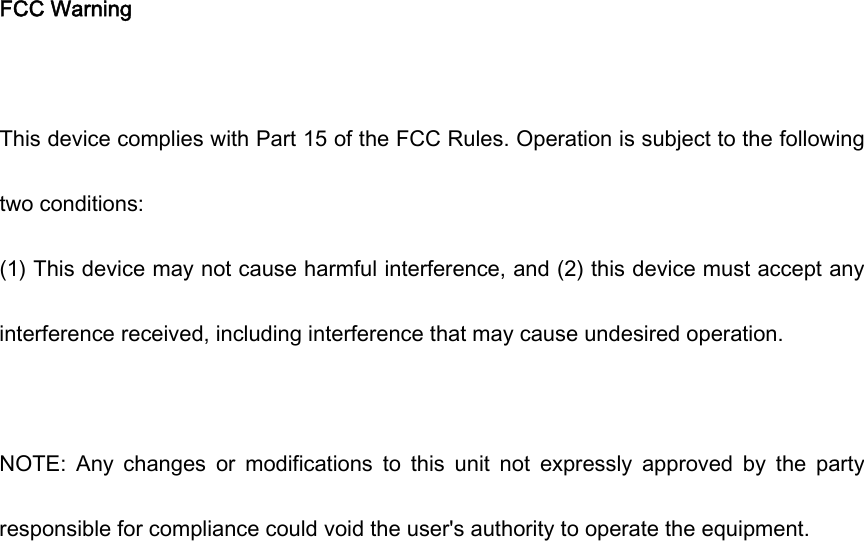  FCC Warning  This device complies with Part 15 of the FCC Rules. Operation is subject to the following two conditions: (1) This device may not cause harmful interference, and (2) this device must accept any interference received, including interference that may cause undesired operation.  NOTE:  Any  changes  or  modifications  to  this  unit  not  expressly  approved  by  the  party responsible for compliance could void the user's authority to operate the equipment. 