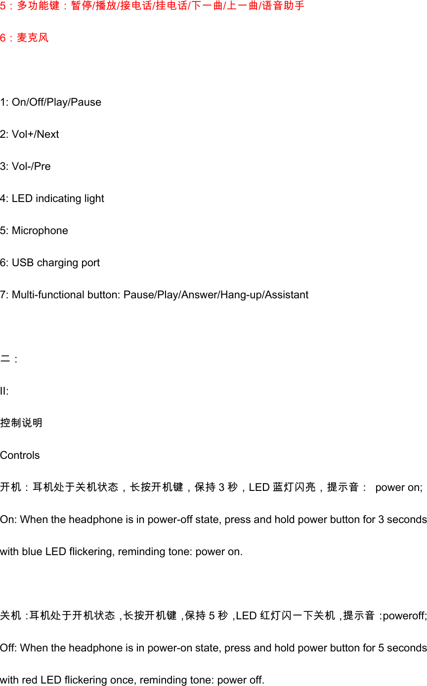 5：多功能键：暂停/播放/接电话/挂电话/下一曲/上一曲/语音助手 6：麦克风    1: On/Off/Play/Pause 2: Vol+/Next 3: Vol-/Pre 4: LED indicating light 5: Microphone   6: USB charging port 7: Multi-functional button: Pause/Play/Answer/Hang-up/Assistant  二： II: 控制说明 Controls 开机：耳机处于关机状态，长按开机键，保持 3 秒，LED 蓝灯闪亮，提示音：  power on; On: When the headphone is in power-off state, press and hold power button for 3 seconds with blue LED flickering, reminding tone: power on.  关机：耳机处于开机状态，长按开机键，保持 5 秒，LED 红灯闪一下关机，提示音：poweroff; Off: When the headphone is in power-on state, press and hold power button for 5 seconds with red LED flickering once, reminding tone: power off. 