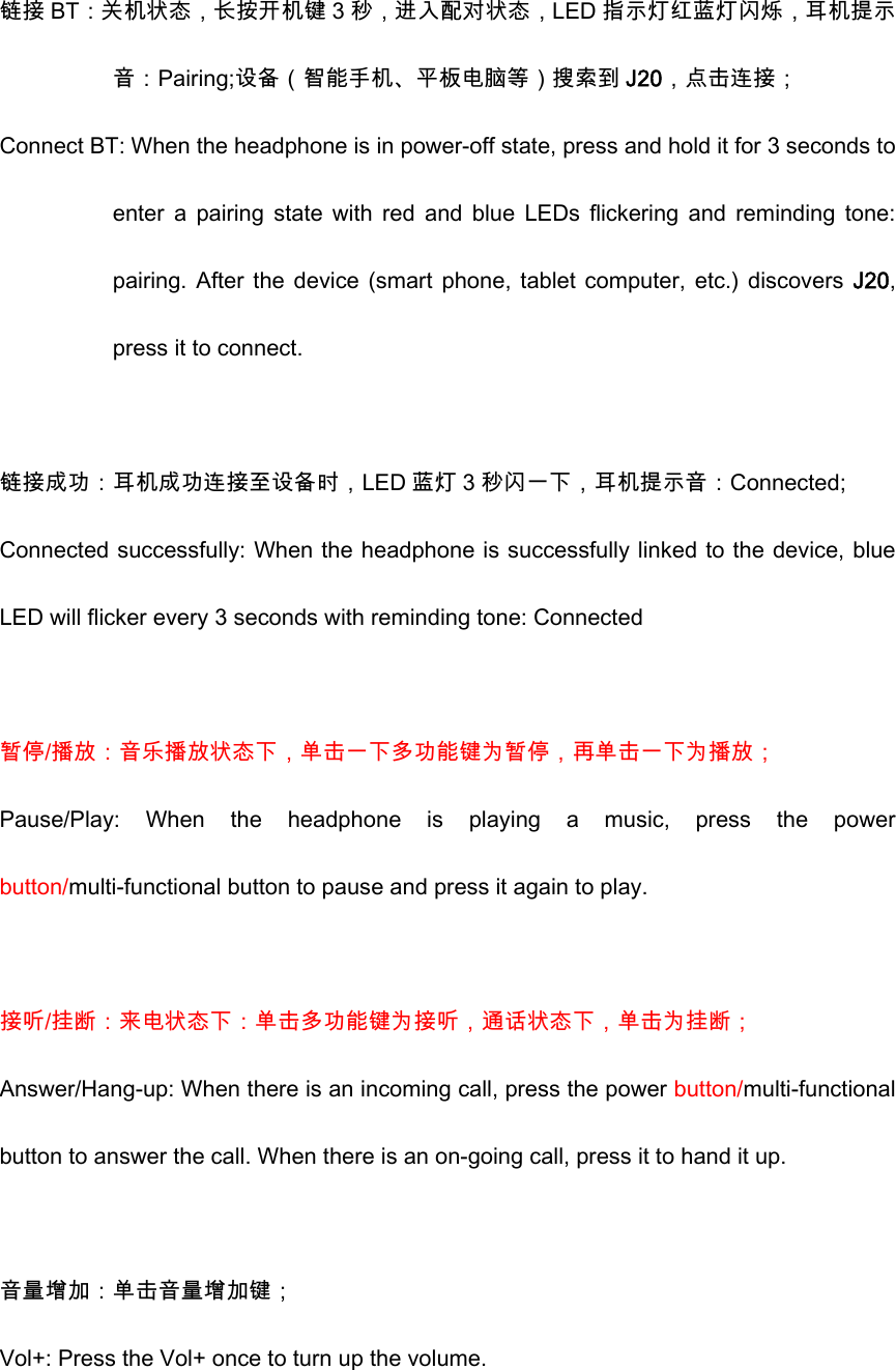  链接 BT：关机状态，长按开机键 3 秒，进入配对状态，LED 指示灯红蓝灯闪烁，耳机提示音：Pairing;设备（智能手机、平板电脑等）搜索到 J20，点击连接； Connect BT: When the headphone is in power-off state, press and hold it for 3 seconds to enter  a  pairing  state  with  red  and  blue  LEDs  flickering  and  reminding  tone: pairing. After the device  (smart phone, tablet  computer, etc.)  discovers J20, press it to connect.    链接成功：耳机成功连接至设备时，LED 蓝灯 3 秒闪一下，耳机提示音：Connected; Connected successfully: When the headphone is successfully linked to the device, blue LED will flicker every 3 seconds with reminding tone: Connected  暂停/播放：音乐播放状态下，单击一下多功能键为暂停，再单击一下为播放； Pause/Play:  When  the  headphone  is  playing  a  music,  press  the  power button/multi-functional button to pause and press it again to play.  接听/挂断：来电状态下：单击多功能键为接听，通话状态下，单击为挂断； Answer/Hang-up: When there is an incoming call, press the power button/multi-functional button to answer the call. When there is an on-going call, press it to hand it up.    音量增加：单击音量增加键； Vol+: Press the Vol+ once to turn up the volume. 