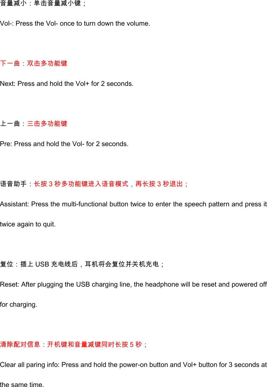  音量减小：单击音量减小键； Vol-: Press the Vol- once to turn down the volume.  下一曲：双击多功能键 Next: Press and hold the Vol+ for 2 seconds.  上一曲：三击多功能键 Pre: Press and hold the Vol- for 2 seconds.  语音助手：长按 3 秒多功能键进入语音模式，再长按 3 秒退出； Assistant: Press the multi-functional button twice to enter the speech pattern and press it twice again to quit.    复位：插上 USB 充电线后，耳机将会复位并关机充电； Reset: After plugging the USB charging line, the headphone will be reset and powered off for charging.    清除配对信息：开机键和音量减键同时长按 5 秒； Clear all paring info: Press and hold the power-on button and Vol+ button for 3 seconds at the same time.  