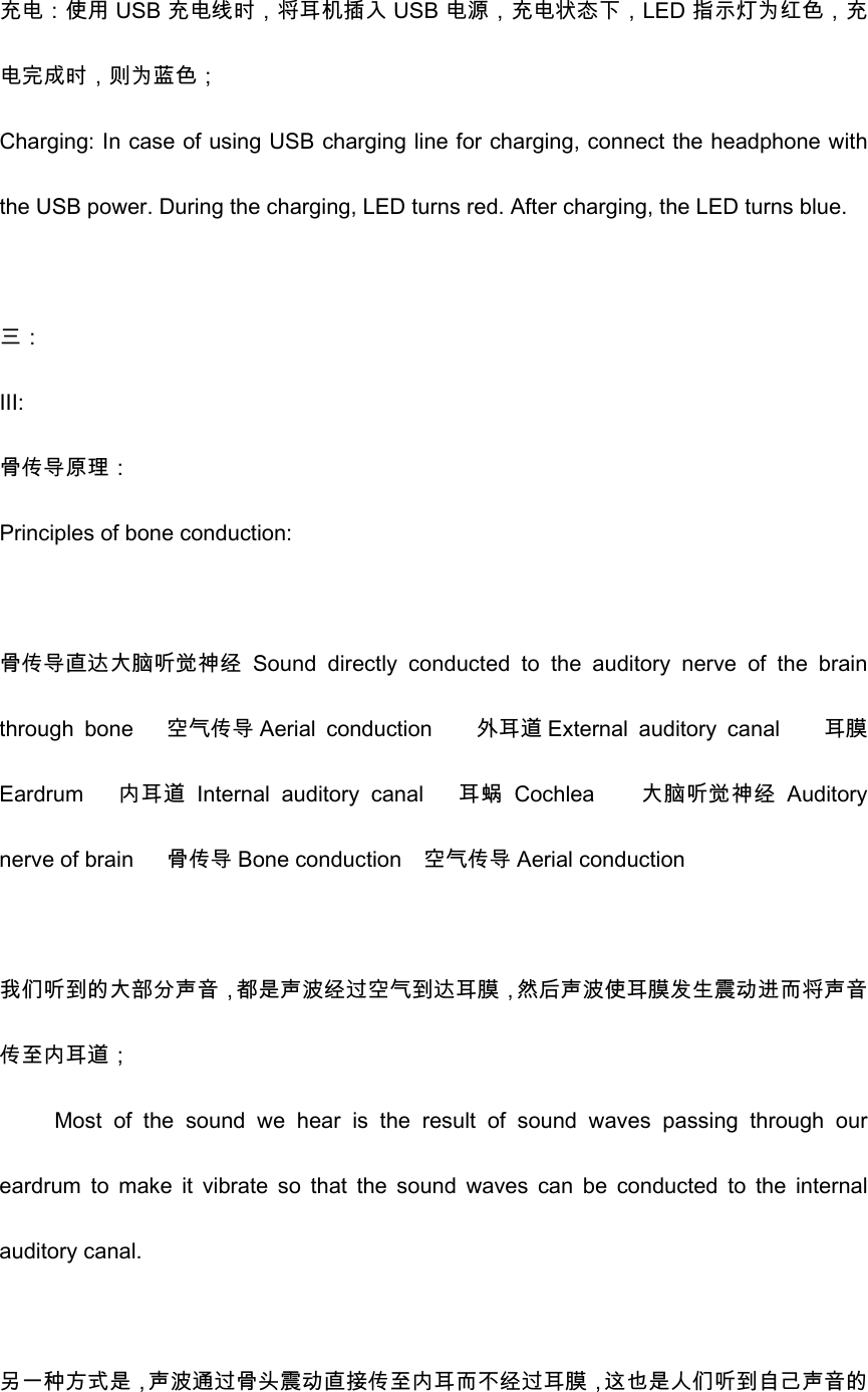 充电：使用 USB 充电线时，将耳机插入 USB 电源，充电状态下，LED 指示灯为红色，充电完成时，则为蓝色； Charging: In case of using USB charging line for charging, connect the headphone with the USB power. During the charging, LED turns red. After charging, the LED turns blue.    三： III: 骨传导原理： Principles of bone conduction:  骨传导直达大脑听觉神经 Sound  directly  conducted  to  the  auditory  nerve  of  the  brain through  bone      空气传导 Aerial  conduction    外耳道External auditory  canal        耳膜Eardrum      内耳道 Internal  auditory  canal   耳蜗 Cochlea    大脑听觉神经 Auditory nerve of brain      骨传导 Bone conduction    空气传导 Aerial conduction  我们听到的大部分声音，都是声波经过空气到达耳膜，然后声波使耳膜发生震动进而将声音传至内耳道； Most  of  the  sound  we  hear  is  the  result  of  sound  waves  passing  through  our eardrum  to  make  it  vibrate  so  that  the  sound  waves  can  be  conducted  to  the  internal auditory canal.    另一种方式是，声波通过骨头震动直接传至内耳而不经过耳膜，这也是人们听到自己声音的
