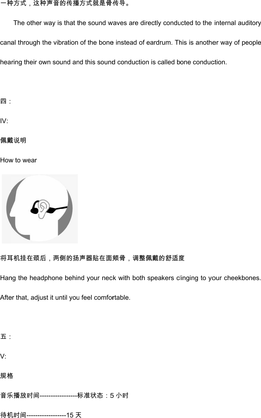 一种canahea 四：IV: 佩戴How将耳HanAfte 五：V: 规格音乐待机种方式，这种The other wal through thring their ow 戴说明 w to wear 耳机挂在颈后ng the headper that, adjus 格 乐播放时间---机时间---------种声音的传播way is that the vibration wn sound an后，两侧的扬phone behinst it until you---------------标----------15天播方式就是骨传he sound wof the bonend this sound 声器贴在面颊nd your necu feel comfor标准状态：5天 传导。 waves are dire instead of d conduction颊骨，调整佩ck with both rtable. 5小时 rectly condueardrum. Thn is called b佩戴的舒适度speakers clucted to the his is anotheone conduc度 linging to yointernal auder way of pection.     our cheekboditory eople ones. 