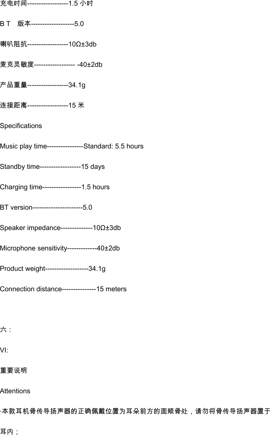 充电时间------------------1.5 小时 B T    版本-------------------5.0 喇叭阻抗------------------10&Omega;&plusmn;3db 麦克灵敏度------------------ -40&plusmn;2db 产品重量------------------34.1g 连接距离------------------15 米 Specifications Music play time----------------Standard: 5.5 hours Standby time------------------15 days Charging time-----------------1.5 hours BT version----------------------5.0 Speaker impedance--------------10&Omega;&plusmn;3db Microphone sensitivity-------------40&plusmn;2db Product weight-------------------34.1g Connection distance---------------15 meters  六： VI: 重要说明 Attentions &middot;本款耳机骨传导扬声器的正确佩戴位置为耳朵前方的面颊骨处，请勿将骨传导扬声器置于耳内； 