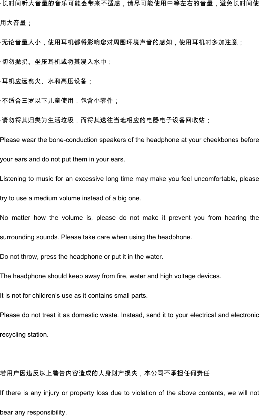 &middot;长时间听大音量的音乐可能会带来不适感，请尽可能使用中等左右的音量，避免长时间使用大音量； &middot;无论音量大小，使用耳机都将影响您对周围环境声音的感知，使用耳机时多加注意； &middot;切勿抛扔、坐压耳机或将其浸入水中； &middot;耳机应远离火、水和高压设备； &middot;不适合三岁以下儿童使用，包含小零件； &middot;请勿将其归类为生活垃圾，而将其送往当地相应的电器电子设备回收站； Please wear the bone-conduction speakers of the headphone at your cheekbones before your ears and do not put them in your ears.   Listening to music for an excessive long time may make you feel uncomfortable, please try to use a medium volume instead of a big one.   No  matter  how  the  volume  is,  please  do  not  make  it  prevent  you  from  hearing  the surrounding sounds. Please take care when using the headphone. Do not throw, press the headphone or put it in the water.   The headphone should keep away from fire, water and high voltage devices.   It is not for children&rsquo;s use as it contains small parts.   Please do not treat it as domestic waste. Instead, send it to your electrical and electronic recycling station.    若用户因违反以上警告内容造成的人身财产损失，本公司不承担任何责任 If there is any injury or property loss due to violation of the above contents, we will not bear any responsibility.   