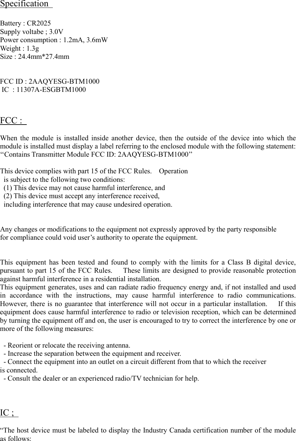 Specification Battery : CR2025 Supply voltabe ; 3.0V Power consumption : 1.2mA, 3.6mW Weight : 1.3g Size : 24.4mm*27.4mm FCC ID : 2AAQYESG-BTM1000 IC  : 11307A-ESGBTM1000 FCC : When  the  module  is  installed  inside  another  device,  then  the  outside  of  the  device  into  which  the module is installed must display a label referring to the enclosed module with the following statement: &lsquo;&lsquo;Contains Transmitter Module FCC ID: 2AAQYESG-BTM1000&rsquo;&rsquo;   This device complies with part 15 of the FCC Rules.    Operation is subject to the following two conditions:   (1) This device may not cause harmful interference, and   (2) This device must accept any interference received,   including interference that may cause undesired operation. Any changes or modifications to the equipment not expressly approved by the party responsible for compliance could void user&rsquo;s authority to operate the equipment. This  equipment  has  been  tested  and  found  to  comply  with  the  limits  for  a  Class  B  digital  device, pursuant to part 15 of the FCC Rules.      These limits are designed to provide reasonable protection against harmful interference in a residential installation. This equipment generates, uses and can radiate radio frequency energy and, if not installed and used in  accordance  with  the  instructions,  may  cause  harmful  interference  to  radio  communications. However,  there is no  guarantee that interference will not occur in a particular installation.      If this equipment does cause harmful interference to radio or television reception, which can be determined by turning the equipment off and on, the user is encouraged to try to correct the interference by one or more of the following measures: - Reorient or relocate the receiving antenna. - Increase the separation between the equipment and receiver. - Connect the equipment into an outlet on a circuit different from that to which the receiver is connected. - Consult the dealer or an experienced radio/TV technician for help. IC ; &ldquo;The host device must be labeled to display the Industry Canada certification number of the module as follows: 