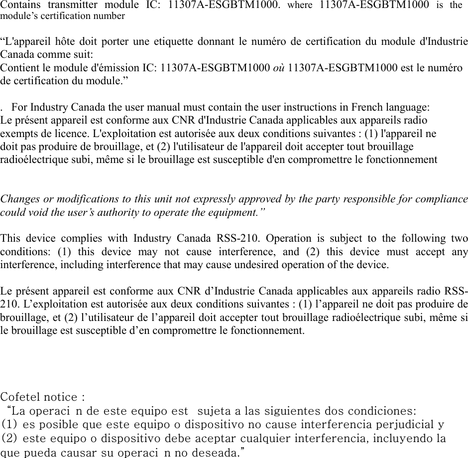 Contains  transmitter  module  IC:  11307A-ESGBTM1000. where  11307A-ESGBTM1000  is  the module&rsquo;s certification number &ldquo;L'appareil  h&ocirc;te  doit  porter  une  etiquette  donnant  le  num&eacute;ro de  certification du  module  d'Industrie Canada comme suit: Contient le module d'&eacute;mission IC: 11307A-ESGBTM1000 o&ugrave; 11307A-ESGBTM1000 est le num&eacute;ro de certification du module.&rdquo; .   For Industry Canada the user manual must contain the user instructions in French language: Le pr&eacute;sent appareil est conforme aux CNR d'Industrie Canada applicables aux appareils radio exempts de licence. L'exploitation est autoris&eacute;e aux deux conditions suivantes : (1) l'appareil ne doit pas produire de brouillage, et (2) l'utilisateur de l'appareil doit accepter tout brouillage radio&eacute;lectrique subi, m&ecirc;me si le brouillage est susceptible d'en compromettre le fonctionnement Changes or modifications to this unit not expressly approved by the party responsible for compliance could void the user&rsquo;s authority to operate the equipment.&rdquo; This  device  complies  with  Industry  Canada  RSS-210.  Operation  is  subject  to  the  following  two conditions:  (1)  this  device  may  not  cause  interference,  and  (2)  this  device  must  accept  any interference, including interference that may cause undesired operation of the device. Le pr&eacute;sent appareil est conforme aux CNR d&rsquo;Industrie Canada applicables aux appareils radio RSS-210. L&rsquo;exploitation est autoris&eacute;e aux deux conditions suivantes : (1) l&rsquo;appareil ne doit pas produire de brouillage, et (2) l&rsquo;utilisateur de l&rsquo;appareil doit accepter tout brouillage radio&eacute;lectrique subi, m&ecirc;me si le brouillage est susceptible d&rsquo;en compromettre le fonctionnement. Cofetel notice :&ldquo;La operaci n de este equipo est  sujeta a las siguientes dos condiciones: (1) es posible que este equipo o dispositivo no cause interferencia perjudicial y (2) este equipo o dispositivo debe aceptar cualquier interferencia, incluyendo la que pueda causar su operaci n no deseada.&rdquo;