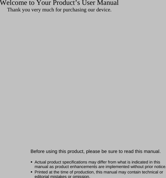 1Welcome to Your Product&rsquo;s User ManualThank you very much for purchasing our device.Before using this product, please be sure to read this manual.Actual product specifications may differ from what is indicated in this manual as product enhancements are implemented without prior notice.Printed at the time of production, this manual may contain technical or editorial mistakes or omission.