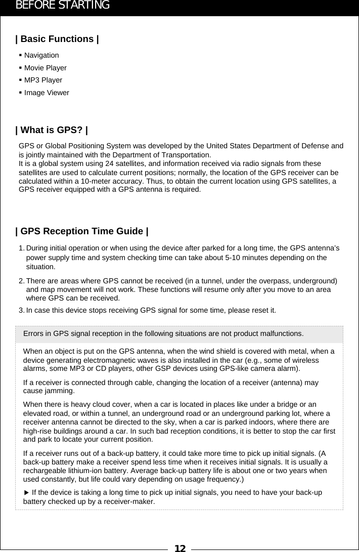 121. During initial operation or when using the device after parked for a long time, the GPS antenna&rsquo;s power supply time and system checking time can take about 5-10 minutes depending on the situation.2. There are areas where GPS cannot be received (in a tunnel, under the overpass, underground) and map movement will not work. These functions will resume only after you move to an area where GPS can be received.3. In case this device stops receiving GPS signal for some time, please reset it.GPS or Global Positioning System was developed by the United States Department of Defense and is jointly maintained with the Department of Transportation.    It is a global system using 24 satellites, and information received via radio signals from these satellites are used to calculate current positions; normally, the location of the GPS receiver can be calculated within a 10-meter accuracy. Thus, to obtain the current location using GPS satellites, a GPS receiver equipped with a GPS antenna is required.NavigationMovie PlayerMP3 PlayerImage ViewerWhen an object is put on the GPS antenna, when the wind shield is covered with metal, when a device generating electromagnetic waves is also installed in the car (e.g., some of wireless alarms, some MP3 or CD players, other GSP devices using GPS-like camera alarm). If a receiver is connected through cable, changing the location of a receiver (antenna) may cause jamming. When there is heavy cloud cover, when a car is located in places like under a bridge or an elevated road, or within a tunnel, an underground road or an underground parking lot, where a receiver antenna cannot be directed to the sky, when a car is parked indoors, where there are high-rise buildings around a car. In such bad reception conditions, it is better to stop the car first and park to locate your current position. If a receiver runs out of a back-up battery, it could take more time to pick up initial signals. (A back-up battery make a receiver spend less time when it receives initial signals. It is usually a rechargeable lithium-ion battery. Average back-up battery life is about one or two years when used constantly, but life could vary depending on usage frequency.)▶If the device is taking a long time to pick up initial signals, you need to have your back-up battery checked up by a receiver-maker. Errors in GPS signal reception in the following situations are not product malfunctions. BEFORE STARTING| Basic Functions || What is GPS? || GPS Reception Time Guide |