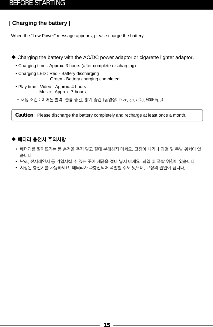 15When the &ldquo;Low Power&rdquo; message appears, please charge the battery.Caution Please discharge the battery completely and recharge at least once a month.BEFORE STARTING| Charging the battery |&bull;배터리를 떨어뜨리는 등 충격을 주지 말고 절대 분해하지 마세요. 고장이 나거나 과열 및 폭발 위험이 있습니다.&bull;난로, 전자레인지 등 가열시킬 수 있는 곳에 제품을 절대 넣지 마세요. 과열 및 폭발 위험이 있습니다.&bull;지정된 충전기를 사용하세요. 배터리가 과충전되어 폭발할 수도 있으며, 고장의 원인이 됩니다.배터리 충전시 주의사항Charging the battery with the AC/DC power adaptor or cigarette lighter adaptor.&bull; Charging time : Approx. 3 hours (after complete discharging)&bull; Charging LED : Red - Battery dischargingGreen - Battery charging completed&bull; Play time : Video - Approx. 4 hoursMusic - Approx. 7 hours- 재생 조건 : 이어폰 출력, 볼륨 중간, 밝기 중간 (동영상: Divx, 320x240, 500Kbps)