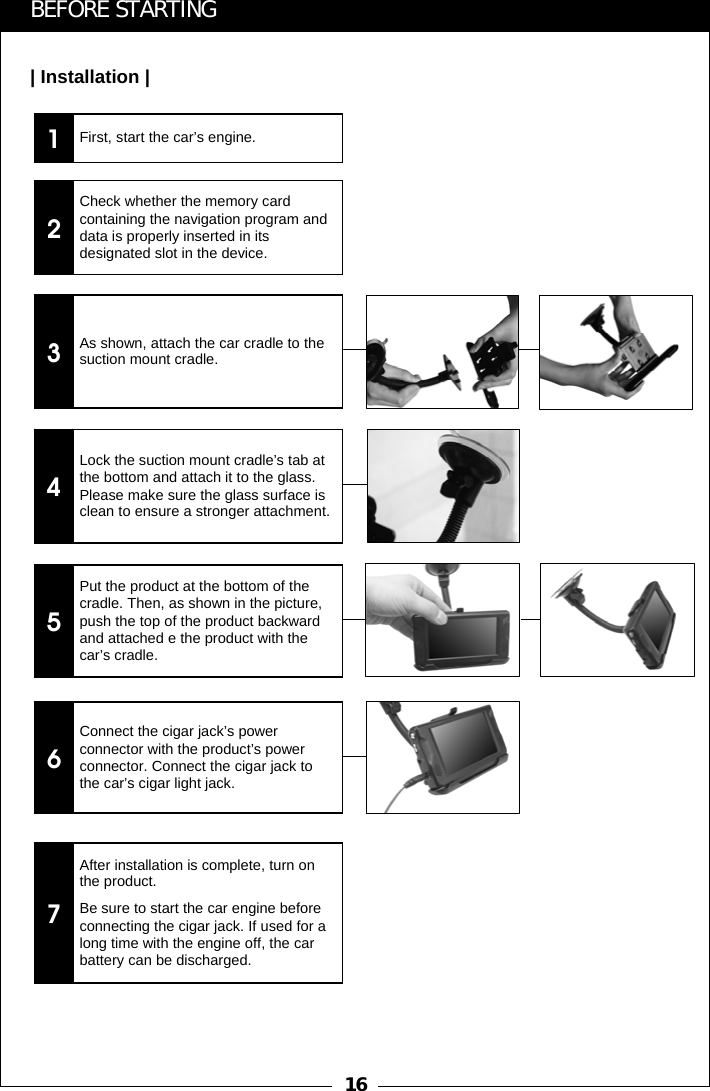 161BEFORE STARTING| Installation |First, start the car&rsquo;s engine.2Check whether the memory card containing the navigation program and data is properly inserted in its designated slot in the device.3As shown, attach the car cradle to the suction mount cradle.4Lock the suction mount cradle&rsquo;s tab at the bottom and attach it to the glass. Please make sure the glass surface is clean to ensure a stronger attachment.5Put the product at the bottom of the cradle. Then, as shown in the picture, push the top of the product backward and attached e the product with the car&rsquo;s cradle.6Connect the cigar jack&rsquo;s power connector with the product&rsquo;s power connector. Connect the cigar jack to the car&rsquo;s cigar light jack.7After installation is complete, turn on the product.Be sure to start the car engine before connecting the cigar jack. If used for a long time with the engine off, the car battery can be discharged.
