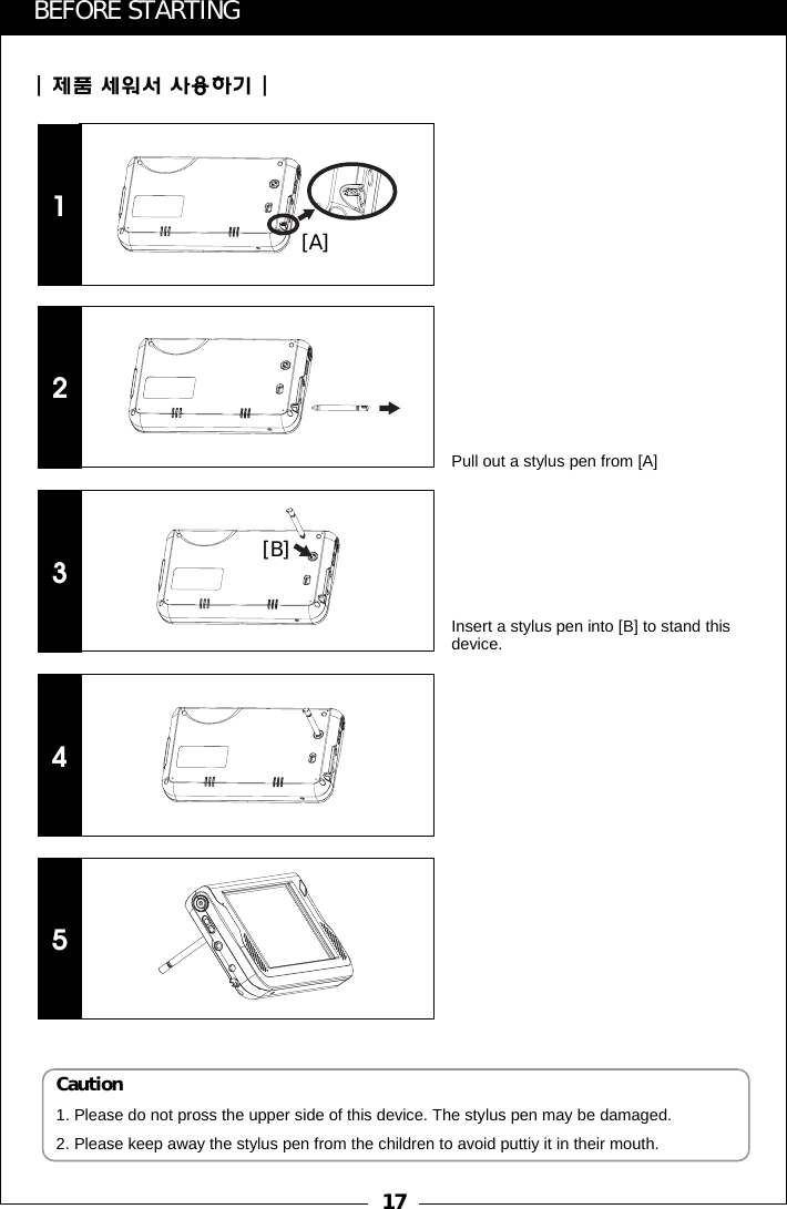 17BEFORE STARTING| 제품 세워서 사용하기 |12345Caution1. Please do not pross the upper side of this device. The stylus pen may be damaged.2. Please keep away the stylus pen from the children to avoid puttiy it in their mouth.[A][B]Pull out a stylus pen from [A]Insert a stylus pen into [B] to stand this device.