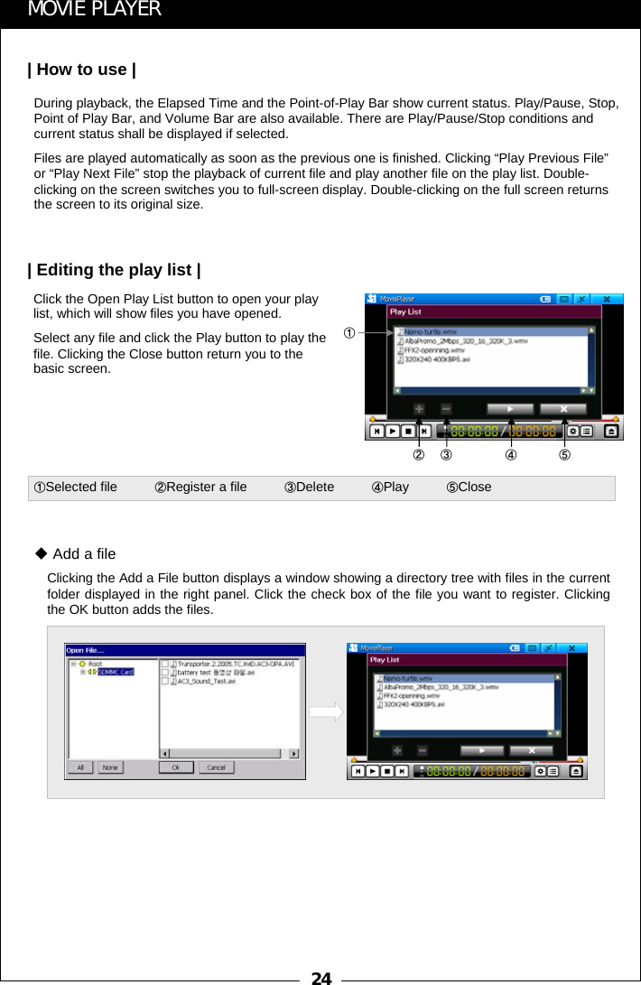 24Click the Open Play List button to open your play list, which will show files you have opened.Select any file and click the Play button to play the file. Clicking the Close button return you to the basic screen.Clicking the Add a File button displays a window showing a directory tree with files in the current folder displayed in the right panel. Click the check box of the file you want to register. Clicking the OK button adds the files.Add a file①②③ ④ ⑤①Selected file          ②Register a file          ③Delete          ④Play          ⑤CloseMOVIE PLAYER| How to use || Editing the play list |During playback, the Elapsed Time and the Point-of-Play Bar show current status. Play/Pause, Stop, Point of Play Bar, and Volume Bar are also available. There are Play/Pause/Stop conditions and current status shall be displayed if selected. Files are played automatically as soon as the previous one is finished. Clicking &ldquo;Play Previous File&rdquo;or &ldquo;Play Next File&rdquo; stop the playback of current file and play another file on the play list. Double-clicking on the screen switches you to full-screen display. Double-clicking on the full screen returns the screen to its original size.