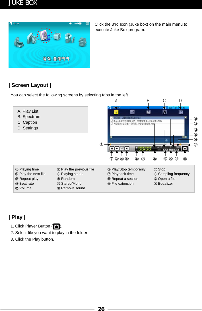 26You can select the following screens by selecting tabs in the left.1. Click Player Button ( ).2. Select file you want to play in the folder.3. Click the Play button.ABCDA. Play ListB. SpectrumC. CaptionD. Settings①②③④⑤ ⑥ ⑦ ⑧ ⑨⑩ ⑪ ⑫⑰⑯⑮⑭⑬⑱JUKE BOXClick the 3&rsquo;rd Icon (Juke box) on the main menu to execute Juke Box program.| Screen Layout || Play |①Playing time ②Play the previous file  ③Play/Stop temporarily  ④Stop ⑤Play the next file  ⑥Playing status ⑦Playback time ⑧Sampling frequency⑨Repeat play   ⑩Random ⑪Repeat a section ⑫Open a file⑬Beat rate ⑭Stereo/Mono ⑮File extension  ⑯Equalizer⑰Volume ⑱Remove sound 