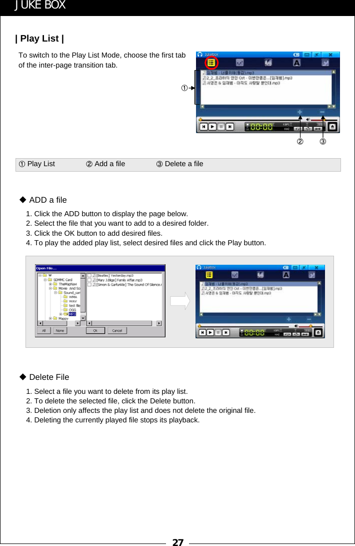 27To switch to the Play List Mode, choose the first tab of the inter-page transition tab.①②③JUKE BOX| Play List |①Play List               ②Add a file               ③Delete a file1. Click the ADD button to display the page below.2. Select the file that you want to add to a desired folder.3. Click the OK button to add desired files.4. To play the added play list, select desired files and click the Play button.ADD a file1. Select a file you want to delete from its play list. 2. To delete the selected file, click the Delete button.3. Deletion only affects the play list and does not delete the original file. 4. Deleting the currently played file stops its playback.Delete File
