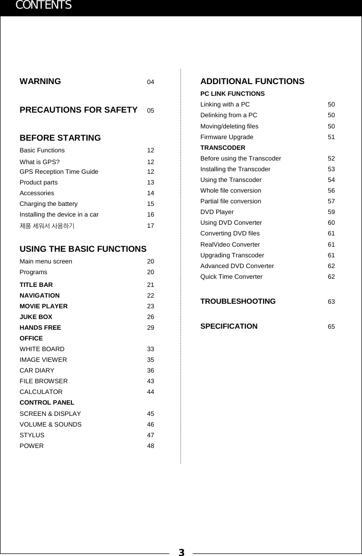 3CONTENTSWARNING 04PRECAUTIONS FOR SAFETY 05BEFORE STARTINGBasic Functions  12What is GPS?  12GPS Reception Time Guide  12Product parts  13Accessories 14Charging the battery  15Installing the device in a car  16제품 세워서 사용하기 17USING THE BASIC FUNCTIONSMain menu screen  20Programs 20TITLE BAR 21NAVIGATION 22MOVIE PLAYER 23JUKE BOX 26HANDS FREE 29OFFICEWHITE BOARD 33IMAGE VIEWER 35CAR DIARY 36FILE BROWSER 43CALCULATOR 44CONTROL PANELSCREEN &amp; DISPLAY 45VOLUME &amp; SOUNDS 46STYLUS 47POWER 48ADDITIONAL FUNCTIONSPC LINK FUNCTIONSLinking with a PC  50Delinking from a PC  50Moving/deleting files  50Firmware Upgrade  51TRANSCODERBefore using the Transcoder 52Installing the Transcoder 53Using the Transcoder 54Whole file conversion  56Partial file conversion  57DVD Player 59Using DVD Converter  60Converting DVD files  61RealVideo Converter 61Upgrading Transcoder 61Advanced DVD Converter  62Quick Time Converter 62TROUBLESHOOTING 63SPECIFICATION 65