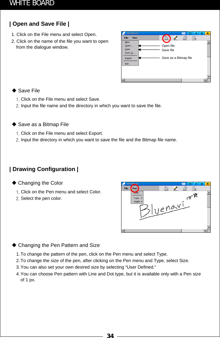341. Click on the File menu and select Open.2. Click on the name of the file you want to open from the dialogue window.WHITE BOARD| Open and Save File |1. Click on the File menu and select Save.2. Input the file name and the directory in which you want to save the file.Save File1. Click on the File menu and select Export.2. Input the directory in which you want to save the file and the Bitmap file name.Save as a Bitmap File| Drawing Configuration |1. Click on the Pen menu and select Color.2. Select the pen color.Changing the Color1.To change the pattern of the pen, click on the Pen menu and select Type.2.To change the size of the pen, after clicking on the Pen menu and Type, select Size.3.You can also set your own desired size by selecting &ldquo;User Defined.&rdquo;4.You can choose Pen pattern with Line and Dot type, but it is available only with a Pen size of 1 px.Changing the Pen Pattern and SizeOpen fileSave fileSave as a Bitmap file