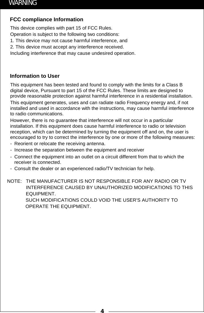 4FCC compliance InformationWARNINGThis device complies with part 15 of FCC Rules.Operation is subject to the following two conditions:1. This device may not cause harmful interference, and2. This device must accept any interference received.Including interference that may cause undesired operation.Information to UserThis equipment has been tested and found to comply with the limits for a Class B digital device, Pursuant to part 15 of the FCC Rules. These limits are designed to provide reasonable protection against harmful interference in a residential installation.This equipment generates, uses and can radiate radio Frequency energy and, if not installed and used in accordance with the instructions, may cause harmful interference to radio communications.However, there is no guarantee that interference will not occur in a particular installation. If this equipment does cause harmful interference to radio or television reception, which can be determined by turning the equipment off and on, the user is encouraged to try to correct the interference by one or more of the following measures:- Reorient or relocate the receiving antenna.- Increase the separation between the equipment and receiver- Connect the equipment into an outlet on a circuit different from that to which the receiver is connected.- Consult the dealer or an experienced radio/TV technician for help. NOTE:   THE MANUFACTURER IS NOT RESPONSIBLE FOR ANY RADIO OR TV                INTERFERENCE CAUSED BY UNAUTHORIZED MODIFICATIONS TO THIS                EQUIPMENT.                    SUCH MODIFICATIONS COULD VOID THE USER'S AUTHORITY TO                   OPERATE THE EQUIPMENT.  