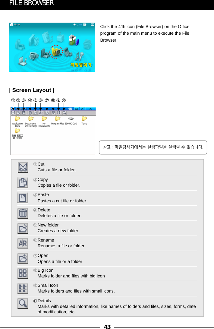 43⑧⑨⑩①②③④⑤⑥⑦FILE BROWSERClick the 4&rsquo;th icon (File Browser) on the Office program of the main menu to execute the File Browser.| Screen Layout |①CutCuts a file or folder. ②CopyCopies a file or folder.③Paste Pastes a cut file or folder.④Delete Deletes a file or folder. ⑤New folder Creates a new folder. ⑥RenameRenames a file or folder. ⑦OpenOpens a file or a folder⑧Big IconMarks folder and files with big icon ⑨Small IconMarks folders and files with small icons. ⑩Details                                                         Marks with detailed information, like names of folders and files, sizes, forms, date of modification, etc.참고 : 파일탐색기에서는 실행파일을 실행할 수 없습니다.
