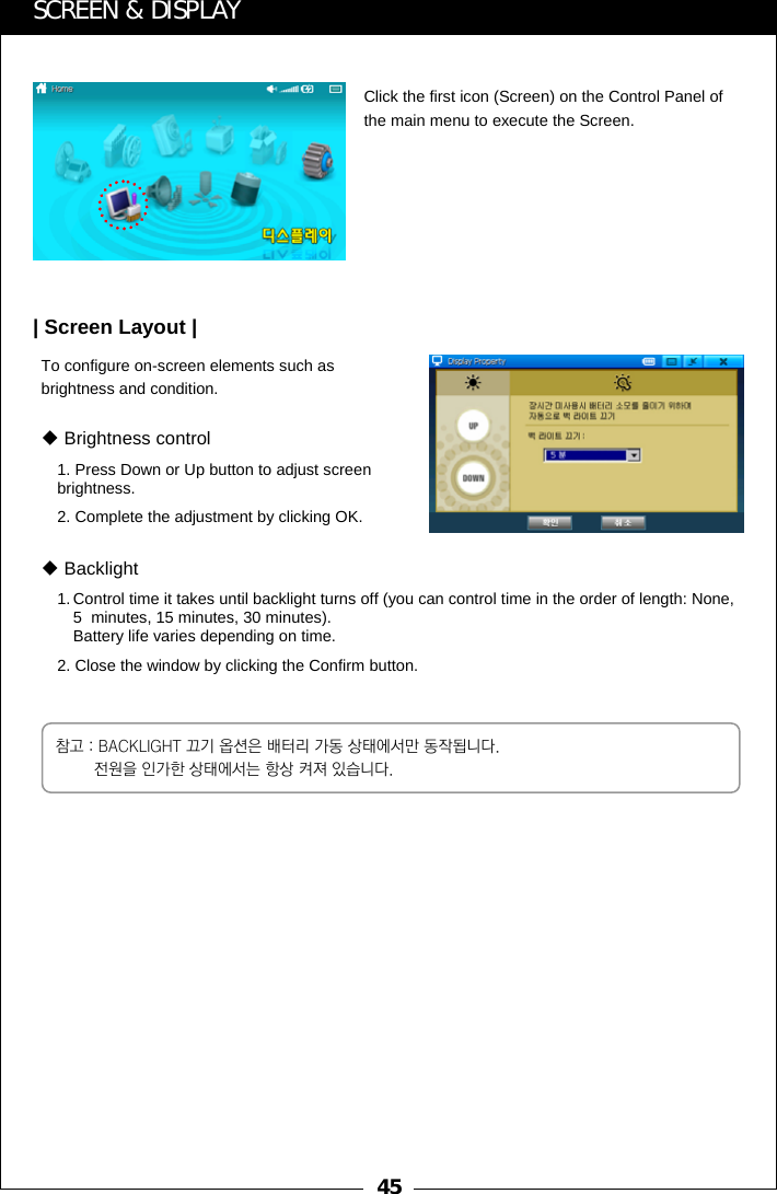 45SCREEN &amp; DISPLAYClick the first icon (Screen) on the Control Panel of the main menu to execute the Screen.To configure on-screen elements such as brightness and condition.| Screen Layout |1. Press Down or Up button to adjust screen brightness.2. Complete the adjustment by clicking OK.Brightness control1. Control time it takes until backlight turns off (you can control time in the order of length: None, 5  minutes, 15 minutes, 30 minutes).Battery life varies depending on time.  2. Close the window by clicking the Confirm button.Backlight참고 : BACKLIGHT 끄기 옵션은 배터리 가동 상태에서만 동작됩니다. 전원을 인가한 상태에서는 항상 켜져 있습니다.