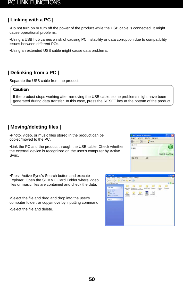 50PC LINK FUNCTIONS| Linking with a PC |&bull;Do not turn on or turn off the power of the product while the USB cable is connected. It might cause operational problems.&bull;Using a USB hub carries a risk of causing PC instability or data corruption due to compatibility issues between different PCs.&bull;Using an extended USB cable might cause data problems.| Delinking from a PC |Separate the USB cable from the product.| Moving/deleting files |&bull;Photo, video, or music files stored in the product can be copied/moved to the PC. &bull;Link the PC and the product through the USB cable. Check whetherthe external device is recognized on the user&rsquo;s computer by Active Sync.&bull;Press Active Sync&rsquo;s Search button and execute Explorer. Open the SDMMC Card Folder where video files or music files are contained and check the data.&bull;Select the file and drag and drop into the user&rsquo;s computer folder, or copy/move by inputting command.&bull;Select the file and delete.CautionIf the product stops working after removing the USB cable, some problems might have been generated during data transfer. In this case, press the RESET key at the bottom of the product.