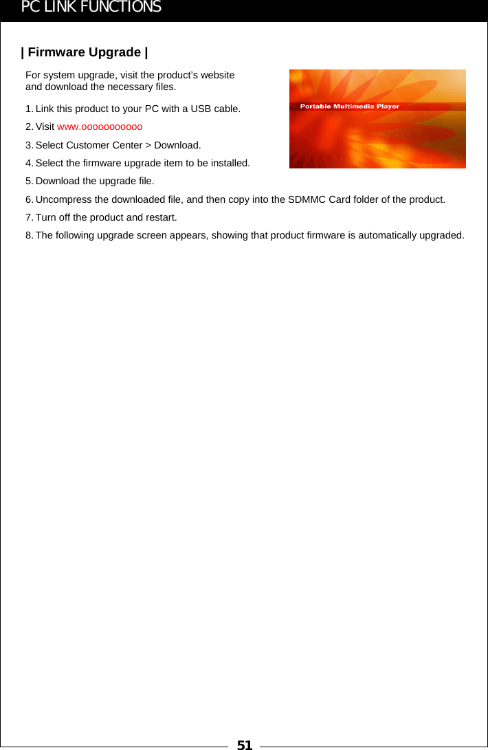 51PC LINK FUNCTIONS| Firmware Upgrade |For system upgrade, visit the product&rsquo;s website and download the necessary files.1. Link this product to your PC with a USB cable.2. Visit www.ooooooooooo3. Select Customer Center > Download.4. Select the firmware upgrade item to be installed.5. Download the upgrade file.6. Uncompress the downloaded file, and then copy into the SDMMC Card folder of the product.7. Turn off the product and restart.8. The following upgrade screen appears, showing that product firmware is automatically upgraded.