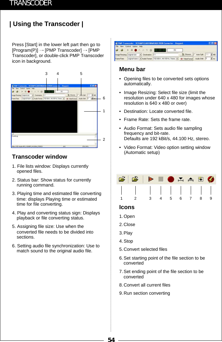 54| Using the Transcoder |TRANSCODERTranscoder window1. File lists window: Displays currently opened files.2. Status bar: Show status for currently running command.3. Playing time and estimated file converting time: displays Playing time or estimated time for file converting.4. Play and converting status sign: Displays playback or file converting status.5. Assigning file size: Use when the converted file needs to be divided into sections. 6. Setting audio file synchronization: Use to match sound to the original audio file.Menu bar&bull; Opening files to be converted sets options automatically.&bull; Image Resizing: Select file size (limit the resolution under 640 x 480 for images whose resolution is 640 x 480 or over)&bull; Destination: Locate converted file.&bull; Frame Rate: Sets the frame rate.&bull; Audio Format: Sets audio file sampling frequency and bit-rate.Defaults are 192 kBit/s, 44.100 Hz, stereo.&bull; Video Format: Video option setting window (Automatic setup)Icons1.Open2.Close3.Play4.Stop5.Convert selected files6.Set starting point of the file section to be      converted7.Set ending point of the file section to be converted8.Convert all current files9.Run section converting12 3456789Press [Start] in the lower left part then go to [Program(P)] &rarr;[PMP Transcoder] &rarr;[PMP Transcoder], or double-click PMP Transcodericon in background.345612