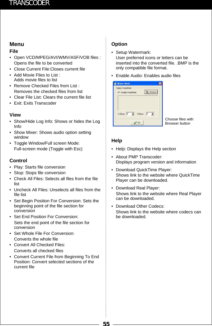 55TRANSCODEROption&bull; Setup Watermark: User preferred icons or letters can be inserted into the converted file. .BMP is the only compatible file format. &bull; Enable Audio: Enables audio filesHelp&bull; Help: Displays the Help section&bull; About PMP Transcoder: Displays program version and information&bull; Download QuickTime Player:Shows link to the website where QuickTime Player can be downloaded.&bull; Download Real Player: Shows link to the website where Real Player can be downloaded.&bull; Download Other Codecs: Shows link to the website where codecs can be downloaded.MenuFile&bull; Open VCD/MPEG/AVI/WMV/ASF/VOB files : Opens the file to be converted&bull; Close Current File:Closes current file&bull; Add Movie Files to List : Adds movie files to list&bull; Remove Checked Files from List : Removes the checked files from list&bull; Clear File List: Clears the current file list&bull; Exit: Exits TranscoderView&bull; Show/Hide Log Info: Shows or hides the LogInfo &bull; Show Mixer: Shows audio option setting window&bull; Toggle Window/Full screen Mode: Full-screen mode (Toggle with Esc)Control&bull; Play: Starts file conversion&bull; Stop: Stops file conversion&bull; Check All Files: Selects all files from the file list&bull; Uncheck All Files: Unselects all files from the file list&bull; Set Begin Position For Conversion: Sets the beginning point of the file section for conversion&bull; Set End Position For Conversion: Sets the end point of the file section for conversion&bull; Set Whole File For Conversion: Converts the whole file&bull; Convert All Checked Files: Converts all checked files&bull; Convert Current File from Beginning To End Position: Convert selected sections of the current fileChoose files with Browser button