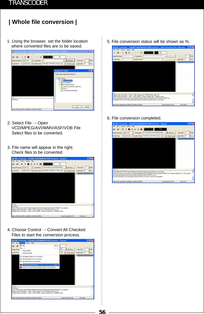 56| Whole file conversion |TRANSCODER1. Using the browser, set the folder location where converted files are to be saved.2. Select File &rarr;Open VCD/MPEG/AVI/WMV/ASF/VOB File Select files to be converted.3. File name will appear in the right.Check files to be converted.4. Choose Control &rarr;Convert All Checked Files to start the conversion process.5. File conversion status will be shown as %.6. File conversion completed.