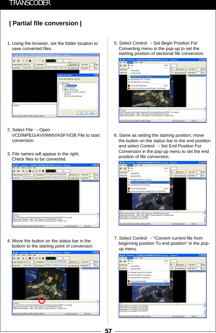 57| Partial file conversion |TRANSCODER1. Using the browser, set the folder location to save converted files.2. Select File &rarr;Open VCD/MPEG/AVI/WMV/ASF/VOB File to start conversion.3. File names will appear in the right.Check files to be converted.4. Move the button on the status bar in the bottom to the starting point of conversion.5. Select Control &rarr;Set Begin Position For Converting menu in the pop-up to set the starting position of sectional file conversion.6. Same as setting the starting position, move the button on the status bar to the end position and select Control &rarr;Set End Position For Conversion in the pop-up menu to set the end position of file conversion.7. Select Control &rarr;&ldquo;Convert current file from beginning position To end position&rdquo; in the pop-up menu.
