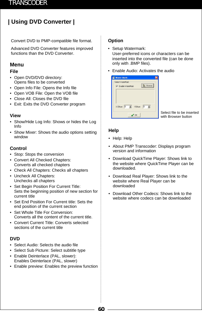 60| Using DVD Converter |TRANSCODERMenuFile&bull; Open DVD/DVD directory: Opens files to be converted&bull; Open Info File: Opens the Info file&bull; Open VOB File: Open the VOB file&bull; Close All: Closes the DVD file&bull; Exit: Exits the DVD Converter programView&bull; Show/Hide Log Info: Shows or hides the Log Info&bull; Show Mixer: Shows the audio options setting windowControl&bull; Stop: Stops the conversion&bull; Convert All Checked Chapters: Converts all checked chapters&bull; Check All Chapters: Checks all chapters&bull; Uncheck All Chapters: Unchecks all chapters&bull; Set Begin Position For Current Title:Sets the beginning position of new section for current title&bull; Set End Position For Current title: Sets the end position of the current section&bull; Set Whole Title For Conversion: Converts all the content of the current title.&bull; Convert Current Title: Converts selected sections of the current titleDVD&bull; Select Audio: Selects the audio file&bull; Select Sub Picture: Select subtitle type&bull; Enable Deinterlace (PAL, slower): Enables Deinterlace (PAL, slower)&bull; Enable preview: Enables the preview functionConvert DVD to PMP-compatible file format. Advanced DVD Converter features improved functions than the DVD Converter.Option&bull; Setup Watermark:User-preferred icons or characters can be inserted into the converted file (can be done only with .BMP files). &bull; Enable Audio: Activates the audioHelp&bull;Help: Help&bull; About PMP Transcoder: Displays program version and information&bull; Download QuickTime Player: Shows link to the website where QuickTime Player can be downloaded.&bull; Download Real Player: Shows link to the website where Real Player can be downloaded&bull; Download Other Codecs: Shows link to the website where codecs can be downloadedSelect file to be inserted with Browser button
