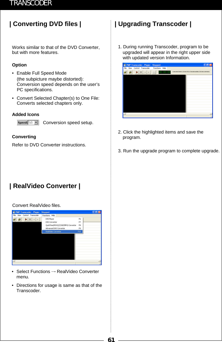 61| Converting DVD files | | Upgrading Transcoder || RealVideo Converter |TRANSCODERConversion speed setup.Works similar to that of the DVD Converter, but with more features.Option&bull; Enable Full Speed Mode (the subpicture maybe distorted): Conversion speed depends on the user&rsquo;s PC specifications.&bull; Convert Selected Chapter(s) to One File: Converts selected chapters only.Added IconsConvertingRefer to DVD Converter instructions.Convert RealVideo files.&bull; Select Functions &rarr;RealVideo Convertermenu.&bull; Directions for usage is same as that of the Transcoder. 1. During running Transcoder, program to be upgraded will appear in the right upper side with updated version Information.2. Click the highlighted items and save the program.3. Run the upgrade program to complete upgrade.