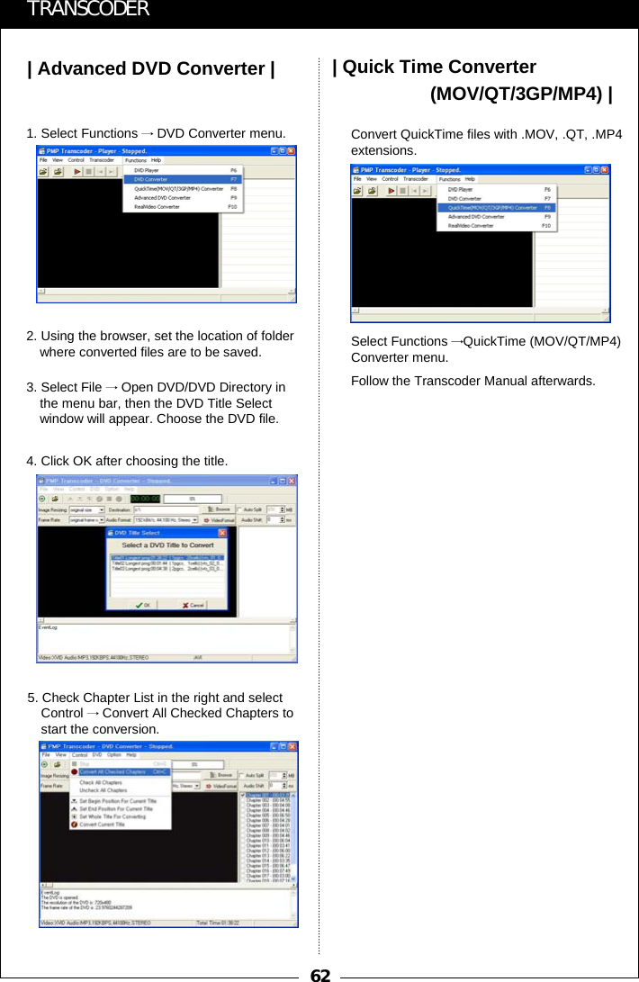 62| Advanced DVD Converter |TRANSCODER| Quick Time Converter(MOV/QT/3GP/MP4) |1. Select Functions &rarr;DVD Converter menu.2. Using the browser, set the location of folder where converted files are to be saved.3. Select File &rarr;Open DVD/DVD Directory in the menu bar, then the DVD Title Select window will appear. Choose the DVD file.4. Click OK after choosing the title.5. Check Chapter List in the right and select Control &rarr;Convert All Checked Chapters to start the conversion.Convert QuickTime files with .MOV, .QT, .MP4extensions.Select Functions &rarr;QuickTime (MOV/QT/MP4) Converter menu.Follow the Transcoder Manual afterwards.
