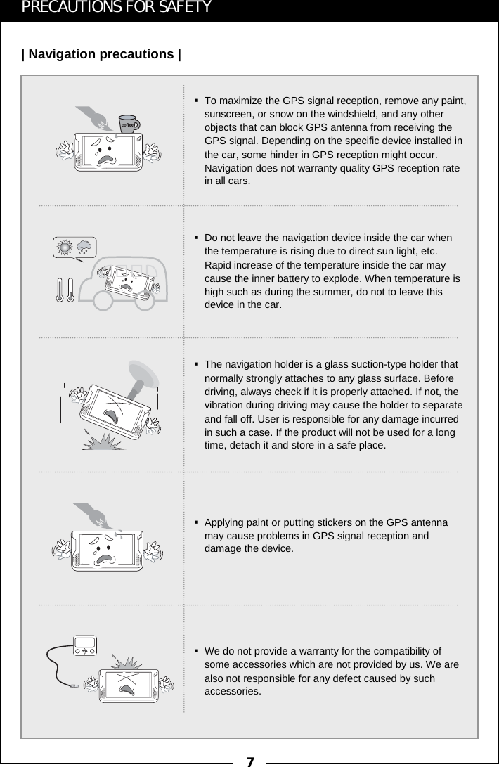 7PRECAUTIONS FOR SAFETY| Navigation precautions |To maximize the GPS signal reception, remove any paint, sunscreen, or snow on the windshield, and any other objects that can block GPS antenna from receiving the GPS signal. Depending on the specific device installed in the car, some hinder in GPS reception might occur. Navigation does not warranty quality GPS reception rate in all cars.Do not leave the navigation device inside the car when the temperature is rising due to direct sun light, etc. Rapid increase of the temperature inside the car may cause the inner battery to explode. When temperature is high such as during the summer, do not to leave this device in the car.The navigation holder is a glass suction-type holder that normally strongly attaches to any glass surface. Before driving, always check if it is properly attached. If not, the vibration during driving may cause the holder to separate and fall off. User is responsible for any damage incurred in such a case. If the product will not be used for a long time, detach it and store in a safe place.Applying paint or putting stickers on the GPS antenna may cause problems in GPS signal reception and damage the device.We do not provide a warranty for the compatibility of some accessories which are not provided by us. We are also not responsible for any defect caused by such accessories.