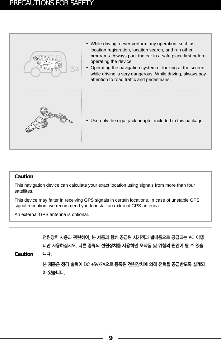 9PRECAUTIONS FOR SAFETY전원장치 사용과 관련하여, 본 제품과 함께 공급된 시거잭과 별매품으로 공급되는 AC 어댑터만 사용하십시오. 다른 종류의 전원장치를 사용하면 오작동 및 위험의 원인이 될 수 있습니다.본 제품은 정격 출력이 DC +5V/2A으로 등록된 전원장치에 의해 전력을 공급받도록 설계되어 있습니다.This navigation device can calculate your exact location using signals from more than four satellites.This device may falter in receiving GPS signals in certain locations. In case of unstable GPS signal reception, we recommend you to install an external GPS antenna. An external GPS antenna is optional.CautionCautionWhile driving, never perform any operation, such as location registration, location search, and run other programs. Always park the car in a safe place first before operating the device.Operating the navigation system or looking at the screen while driving is very dangerous. While driving, always pay attention to road traffic and pedestrians.Use only the cigar jack adaptor included in this package.