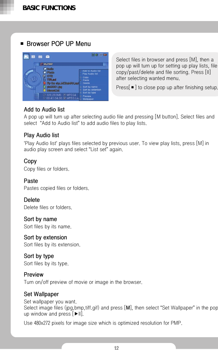 12■ Browser POP UP MenuSelect files in browser and press [M], then a pop up will turn up for setting up play lists, file copy/past/delete and file sorting. Press [II] after selecting wanted menu.Press[■] to close pop up after finishing setup.BASIC FUNCTIONSAdd to Audio listA pop up will turn up after selecting audio file and pressing [M button]. Select files and select  &ldquo;Add to Audio list&rdquo;to add audio files to play lists.Play Audio list&lsquo;Play Audio list&lsquo;plays files selected by previous user. To view play lists, press [M] in audio play screen and select &ldquo;List set&rdquo;again. CopyCopy files or folders.PastePastes copied files or folders.DeleteDelete files or folders.Sort by nameSort files by its name.Sort by extensionSort files by its extension.Sort by typeSort files by its type.PreviewTurn on/off preview of movie or image in the browser.Set WallpaperSet wallpaper you want. Select image files (jpg,bmp,tiff.gif) and press [M], then select &ldquo;Set Wallpaper&rdquo;in the pop up window and press [▶II].Use 480x272 pixels for image size which is optimized resolution for PMP.