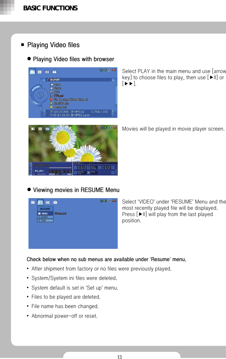13■ Playing Video fileszPlaying Video files with browserSelect PLAY in the main menu and use [arrow key] to choose files to play, then use [▶II] or [▶▶].Movies will be played in movie player screen. zViewing movies in RESUME MenuSelect &lsquo;VIDEO&rsquo;under &lsquo;RESUME&rsquo;Menu and the most recently played file will be displayed. Press [▶II] will play from the last played position.BASIC FUNCTIONSCheck below when no sub menus are available under &lsquo;Resume&rsquo;menu.&bull;After shipment from factory or no files were previously played.&bull;System/Syetem ini files were deleted.&bull;System default is set in &lsquo;Set up&rsquo;menu.&bull;Files to be played are deleted. &bull;File name has been changed.&bull;Abnormal power-off or reset.