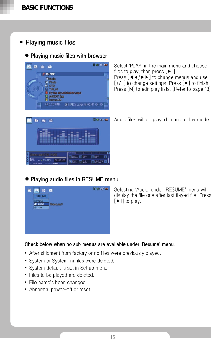 15■ Playing music fileszPlaying music files with browserSelect &lsquo;PLAY&rsquo;in the main menu and choose files to play, then press [▶II].                 Press [◀◀/▶▶] to change menus and use [+/-] to change settings. Press [■] to finish.  Press [M] to edit play lists. (Refer to page 13)Audio files will be played in audio play mode.zPlaying audio files in RESUME menuSelecting &lsquo;Audio&rsquo;under &lsquo;RESUME&rsquo;menu will display the file one after last flayed file. Press [▶II] to play.BASIC FUNCTIONSCheck below when no sub menus are available under &lsquo;Resume&rsquo;menu.&bull;After shipment from factory or no files were previously played.&bull;System or System ini files were deleted.&bull;System default is set in Set up menu.&bull;Files to be played are deleted.&bull;File name&rsquo;s been changed.&bull;Abnormal power-off or reset.