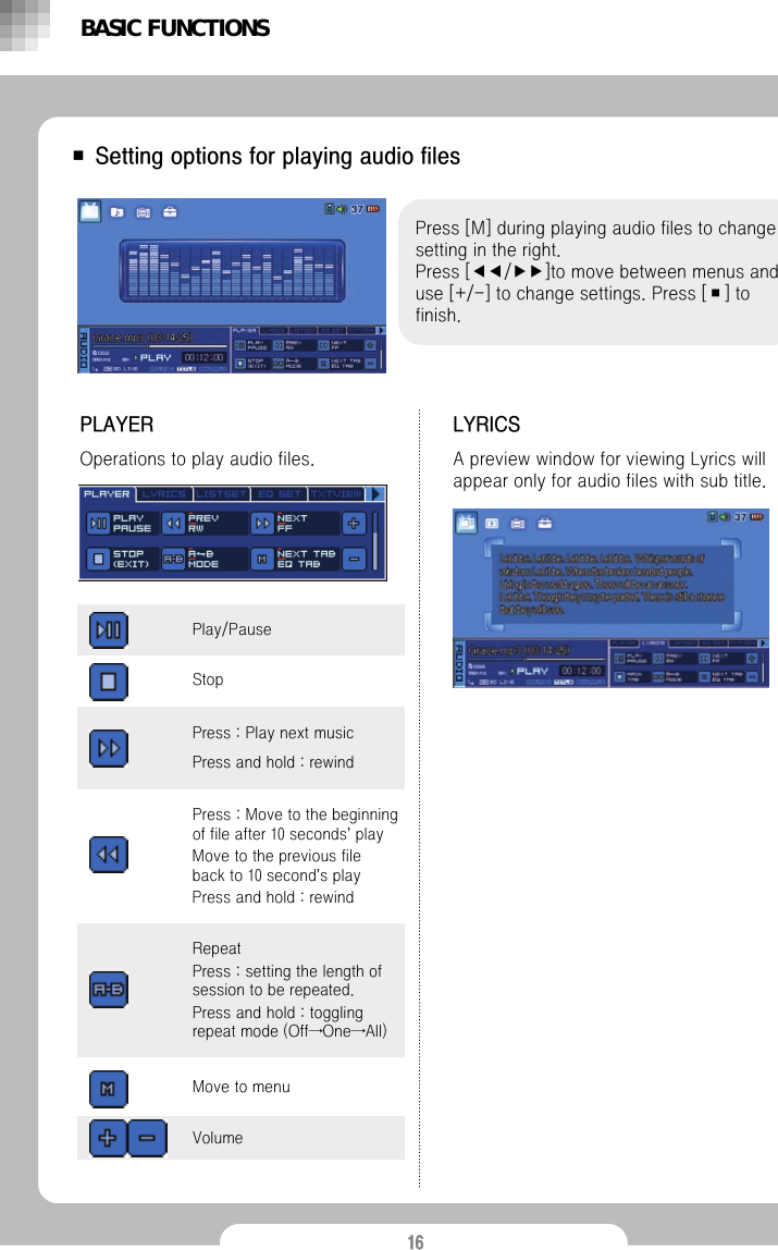16■ Setting options for playing audio filesPress [M] during playing audio files to change setting in the right.Press [◀◀/▶▶]to move between menus and use [+/-] to change settings. Press [■] to finish.PLAYEROperations to play audio files.BASIC FUNCTIONSLYRICSA preview window for viewing Lyrics will appear only for audio files with sub title.Press : Play next musicPress and hold : rewindRepeatPress : setting the length of session to be repeated. Press and hold : toggling repeat mode (Off&rarr;One&rarr;All)VolumePress : Move to the beginning of file after 10 seconds&rsquo;playMove to the previous file back to 10 second&rsquo;s playPress and hold : rewindMove to menuStopPlay/Pause