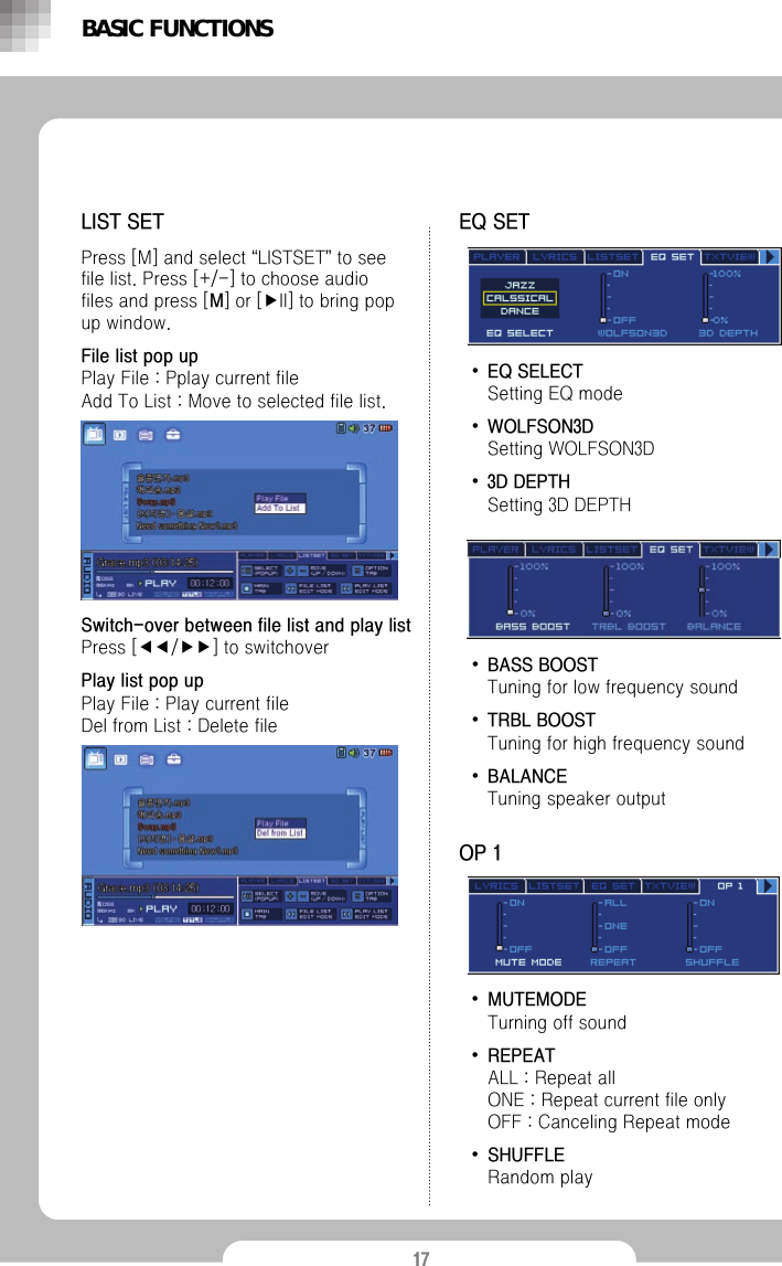 17&bull;EQ SELECTSetting EQ mode&bull;WOLFSON3DSetting WOLFSON3D &bull;3D DEPTHSetting 3D DEPTHBASIC FUNCTIONSLIST SETPress [M] and select &ldquo;LISTSET&rdquo;to see file list. Press [+/-] to choose audio files and press [M] or [▶II] to bring pop up window. File list pop upPlay File : Pplay current fileAdd To List : Move to selected file list.EQ SET&bull;BASS BOOSTTuning for low frequency sound&bull;TRBL BOOSTTuning for high frequency sound&bull;BALANCETuning speaker output&bull;MUTEMODETurning off sound&bull;REPEATALL : Repeat all ONE : Repeat current file onlyOFF : Canceling Repeat mode&bull;SHUFFLERandom playOP 1Switch-over between file list and play listPress [◀◀/▶▶] to switchoverPlay list pop upPlay File : Play current fileDel from List : Delete file
